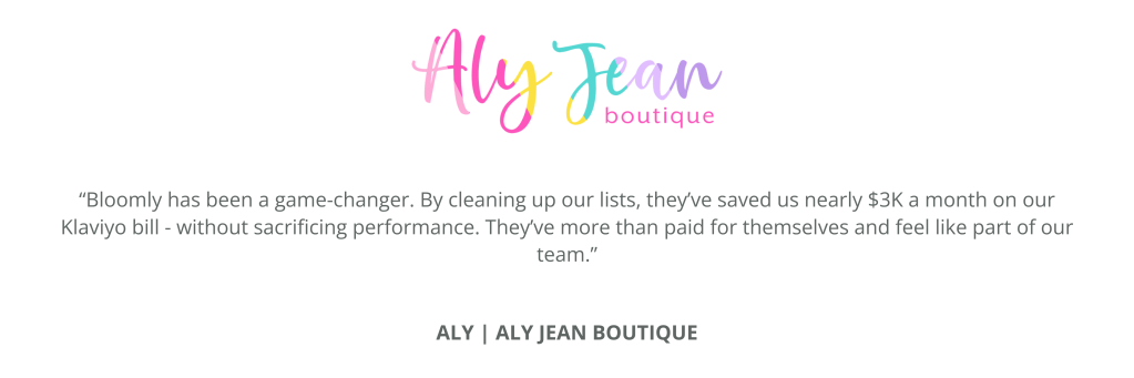 A quote from Aly at Aly Jean Boutique: “Bloomly has been a game-changer. By cleaning up our lists, they’ve saved us nearly $3K a month on our Klaviyo bill - without sacrificing performance. They’ve more than paid for themselves and feel like part of our team.”